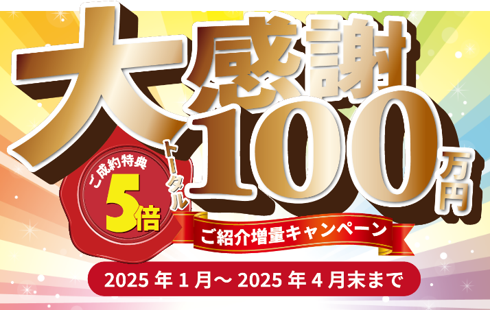 大感謝　トータル100万円　ご成約特典５倍　ご紹介増量キャンペーン　2025年１月～2025年４月末まで